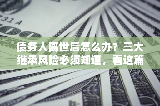 北京债务人离世后怎么办？三大继承风险必须知道，看这篇就够了